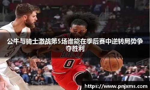 公牛与骑士激战第5场谁能在季后赛中逆转局势争夺胜利