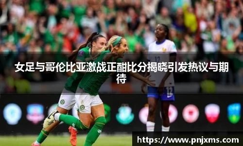 女足与哥伦比亚激战正酣比分揭晓引发热议与期待
